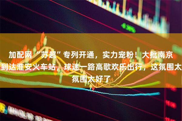 加配网 “苏超”专列开通，实力宠粉！大批南京球迷到达淮安火车站，球迷一路高歌欢乐出行，这氛围太好了
