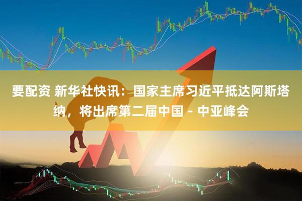要配资 新华社快讯：国家主席习近平抵达阿斯塔纳，将出席第二届中国－中亚峰会