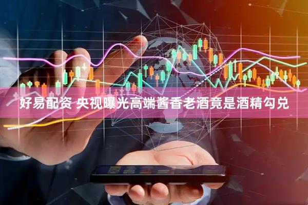好易配资 央视曝光高端酱香老酒竟是酒精勾兑