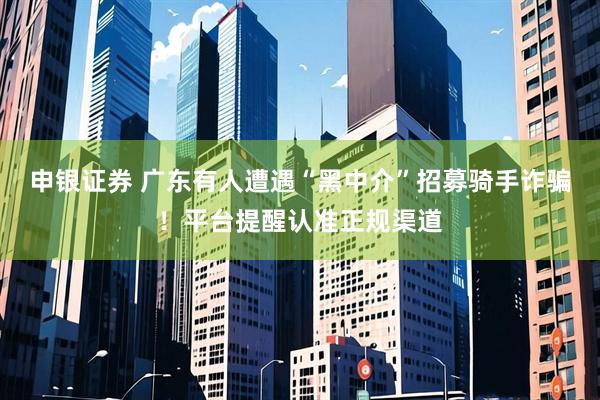 申银证券 广东有人遭遇“黑中介”招募骑手诈骗！平台提醒认准正规渠道