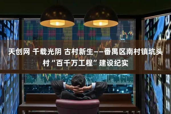 天创网 千载光阴 古村新生——番禺区南村镇坑头村“百千万工程”建设纪实