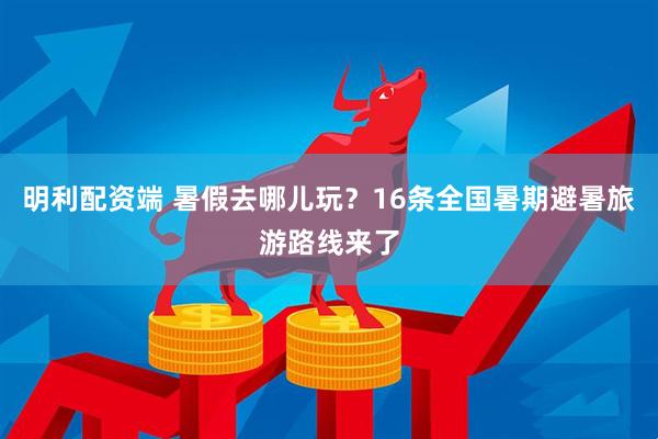 明利配资端 暑假去哪儿玩？16条全国暑期避暑旅游路线来了
