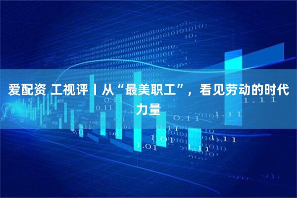 爱配资 工视评丨从“最美职工”,看见劳动的时代力量