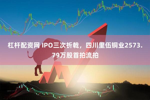杠杆配资网 IPO三次折戟，四川里伍铜业2573.79万股首拍流拍