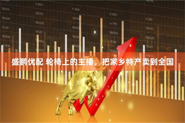 盛鹏优配 轮椅上的主播,把家乡特产卖到全国