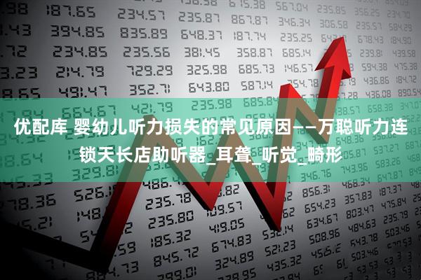 优配库 婴幼儿听力损失的常见原因——万聪听力连锁天长店助听器_耳聋_听觉_畸形
