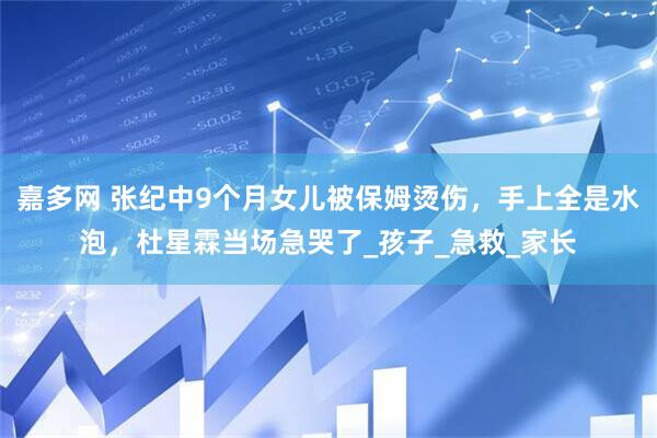 嘉多网 张纪中9个月女儿被保姆烫伤，手上全是水泡，杜星霖当场急哭了_孩子_急救_家长