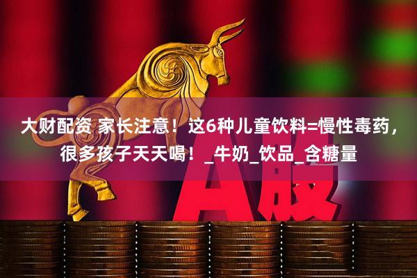大财配资 家长注意!这6种儿童饮料=慢性毒药,很多孩子天天喝!_牛奶_饮品_含糖量