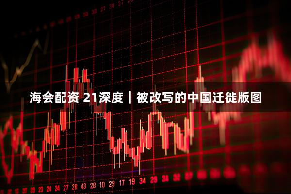 海会配资 21深度｜被改写的中国迁徙版图