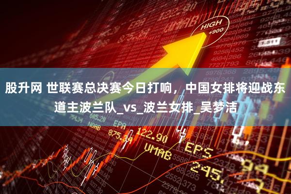 股升网 世联赛总决赛今日打响，中国女排将迎战东道主波兰队_vs_波兰女排_吴梦洁