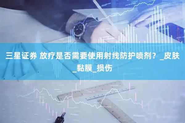 三星证券 放疗是否需要使用射线防护喷剂?_皮肤_黏膜_损伤