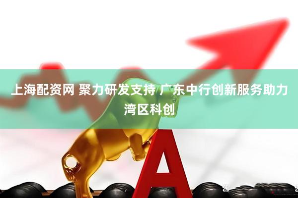 上海配资网 聚力研发支持 广东中行创新服务助力湾区科创