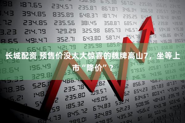 长城配资 预售价没太大惊喜的魏牌高山7，坐等上市“降价”？