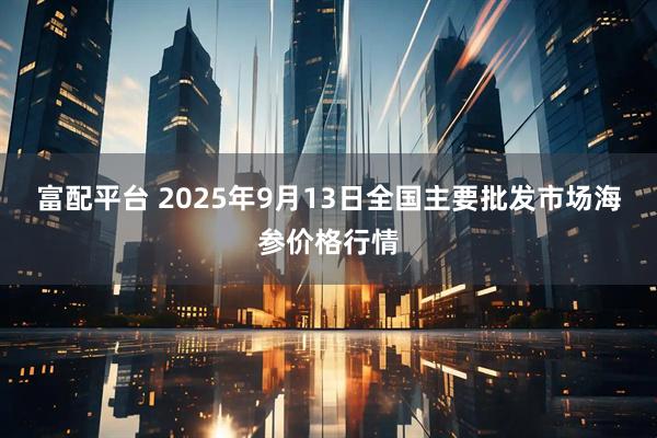 富配平台 2025年9月13日全国主要批发市场海参价格行情